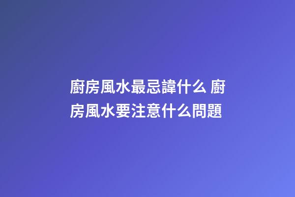 廚房風水最忌諱什么 廚房風水要注意什么問題